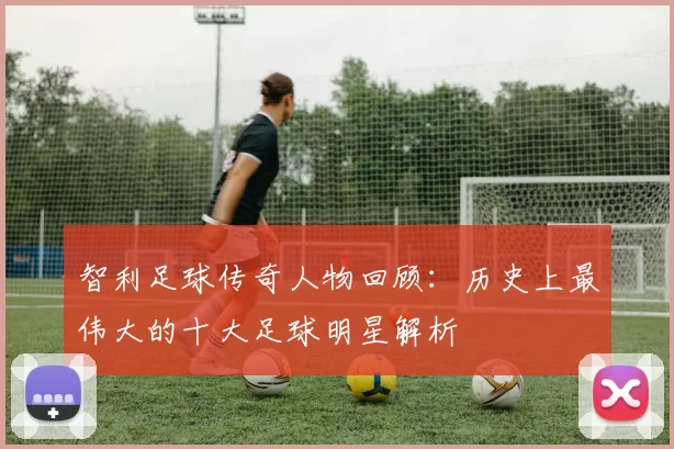 智利足球传奇人物回顾：历史上最伟大的十大足球明星解析