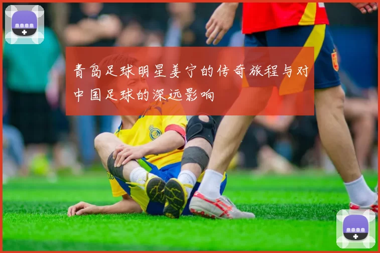 青岛足球明星姜宁的传奇旅程与对中国足球的深远影响