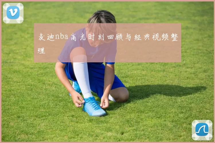 麦迪nba高光时刻回顾与经典视频整理