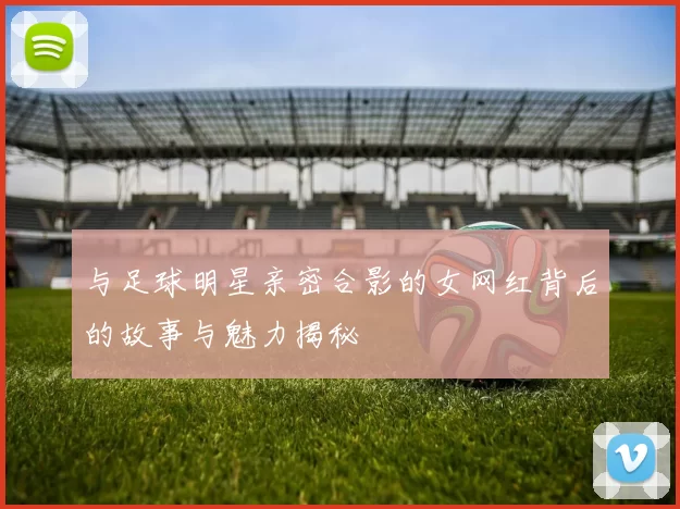 与足球明星亲密合影的女网红背后的故事与魅力揭秘