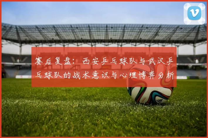 赛后复盘：西安乒乓球队与武汉乒乓球队的战术意识与心理博弈分析