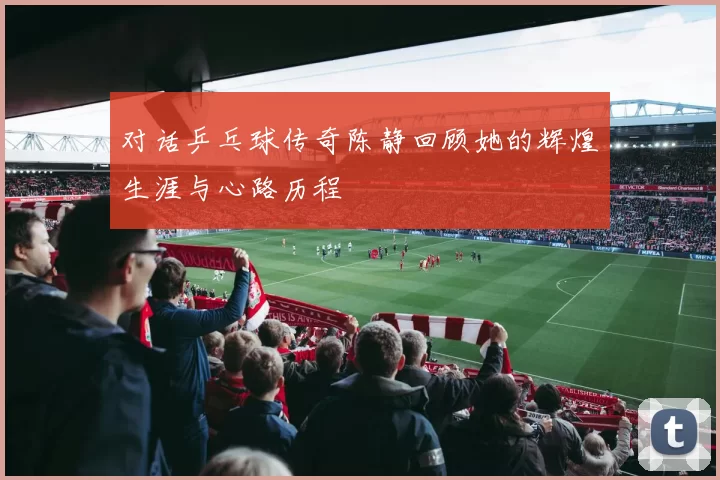 对话乒乓球传奇陈静回顾她的辉煌生涯与心路历程