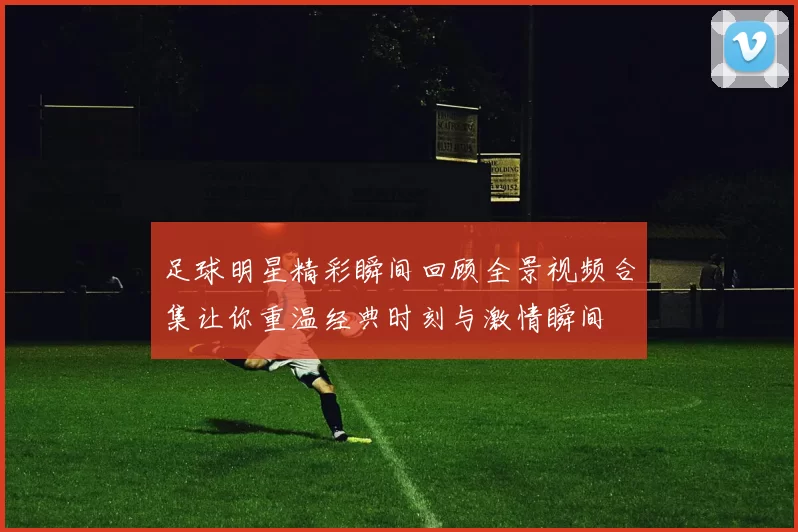足球明星精彩瞬间回顾全景视频合集让你重温经典时刻与激情瞬间