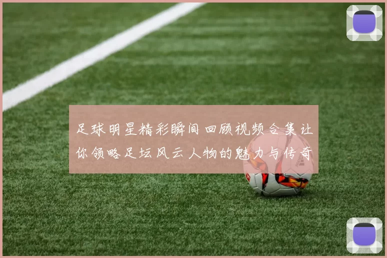 足球明星精彩瞬间回顾视频合集让你领略足坛风云人物的魅力与传奇