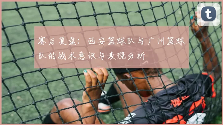 赛后复盘：西安篮球队与广州篮球队的战术意识与表现分析
