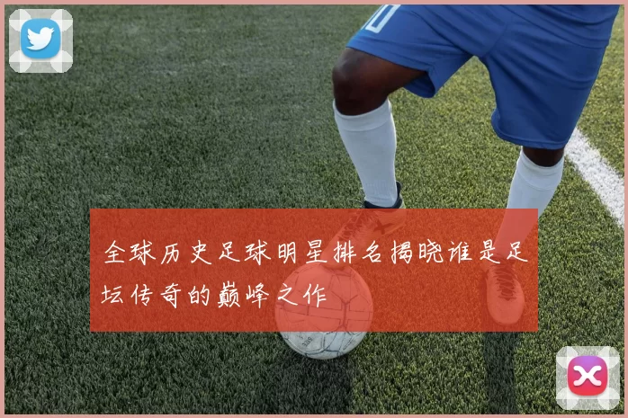 全球历史足球明星排名揭晓谁是足坛传奇的巅峰之作