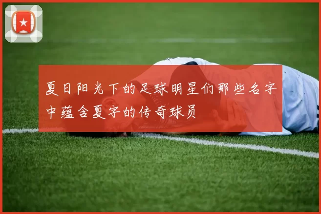 夏日阳光下的足球明星们那些名字中蕴含夏字的传奇球员