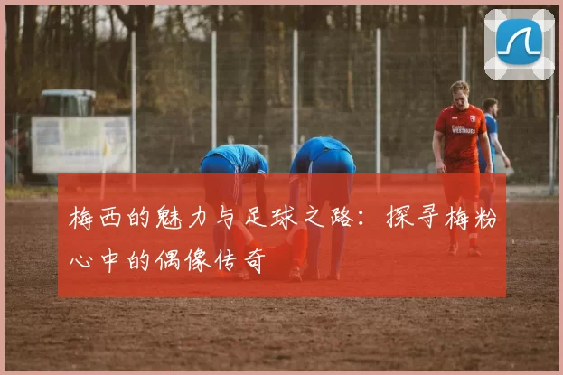 梅西的魅力与足球之路：探寻梅粉心中的偶像传奇