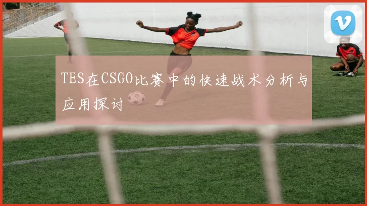TES在CSGO比赛中的快速战术分析与应用探讨