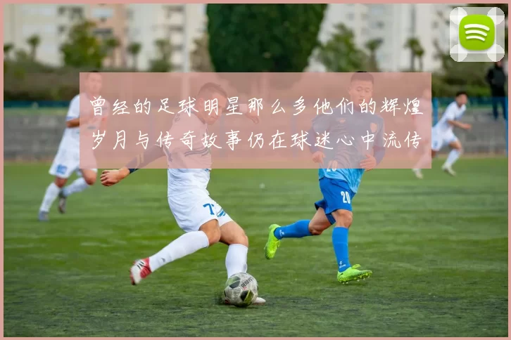 曾经的足球明星那么多他们的辉煌岁月与传奇故事仍在球迷心中流传
