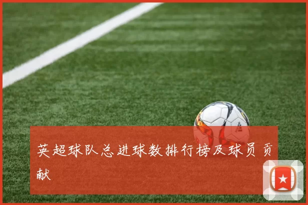 英超球队总进球数排行榜及球员贡献