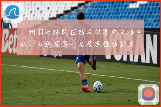 广州羽毛球队在钻石联赛积分榜中以67分稳居第一名展现强劲实力