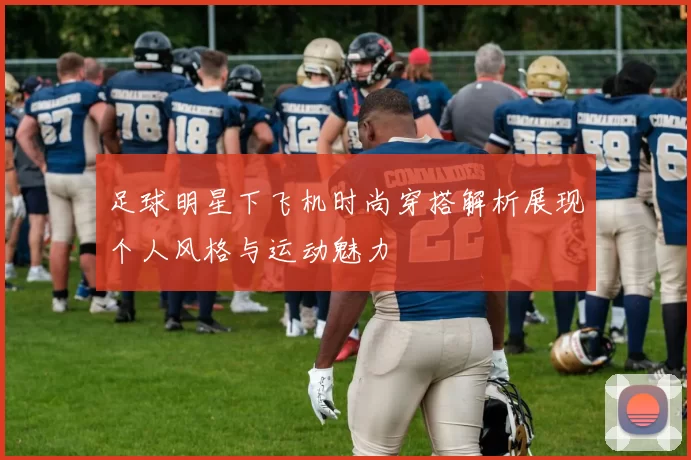 足球明星下飞机时尚穿搭解析展现个人风格与运动魅力