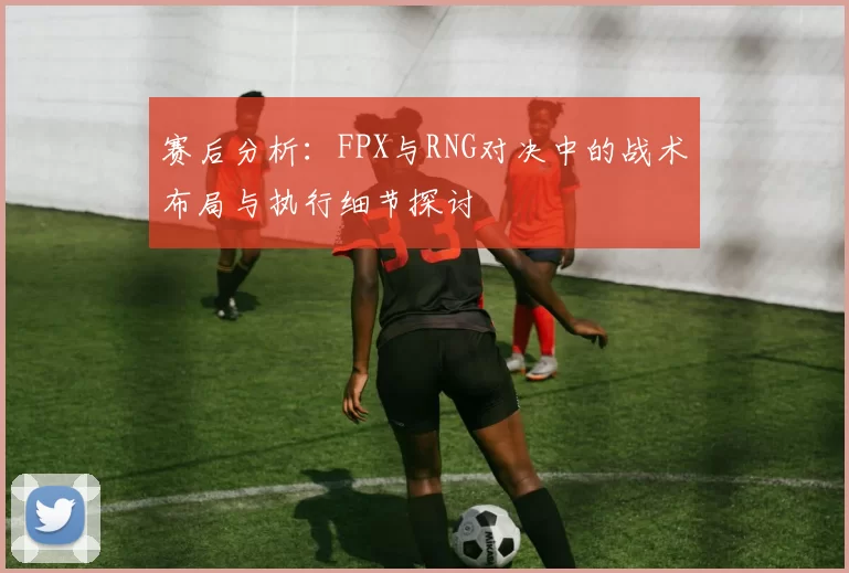 赛后分析：FPX与RNG对决中的战术布局与执行细节探讨