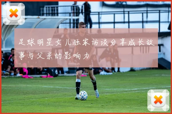 足球明星女儿独家访谈分享成长故事与父亲的影响力