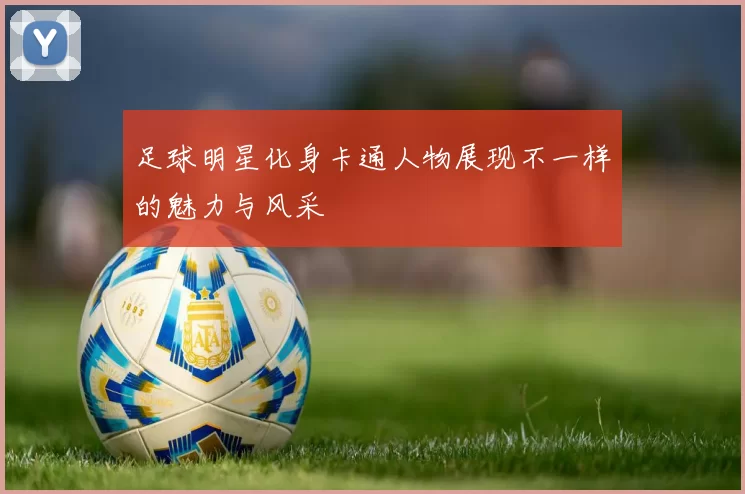 足球明星化身卡通人物展现不一样的魅力与风采