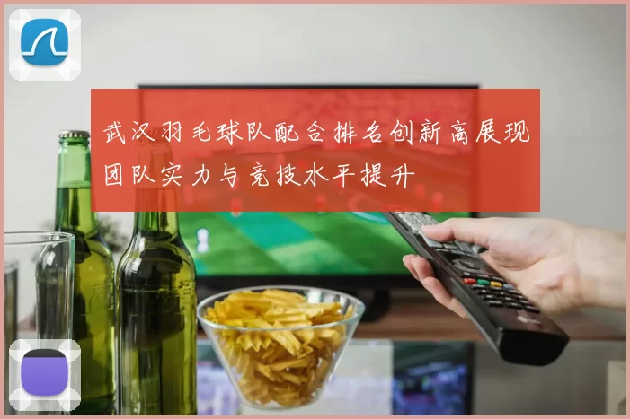 武汉羽毛球队配合排名创新高展现团队实力与竞技水平提升