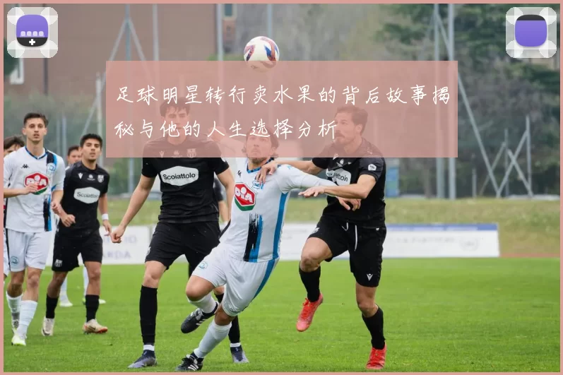 足球明星转行卖水果的背后故事揭秘与他的人生选择分析