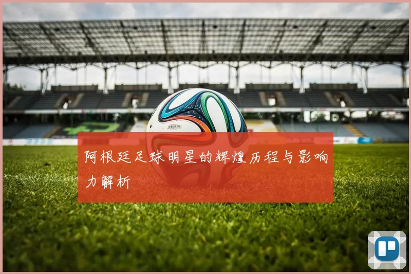 阿根廷足球明星的辉煌历程与影响力解析