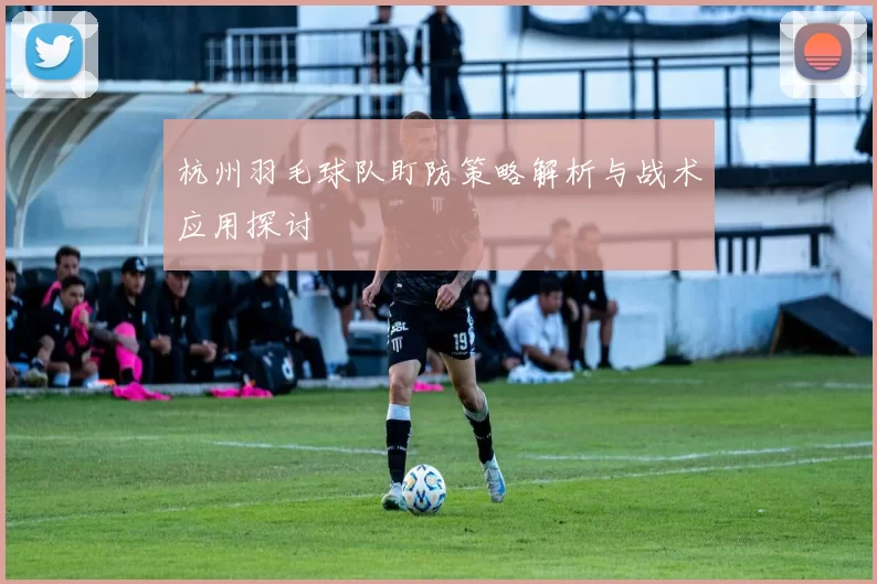 杭州羽毛球队盯防策略解析与战术应用探讨