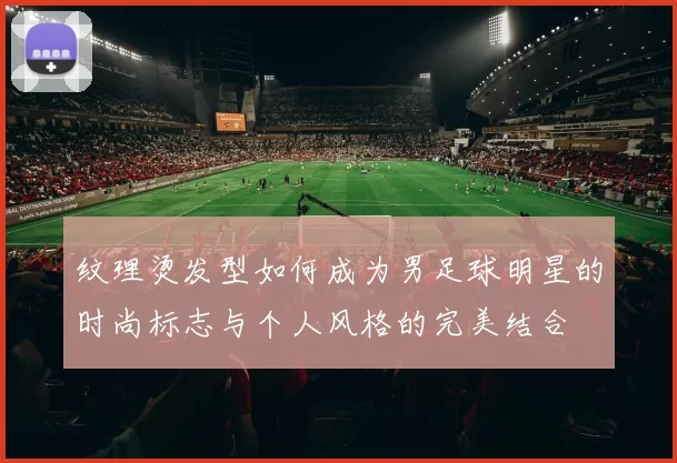 纹理烫发型如何成为男足球明星的时尚标志与个人风格的完美结合