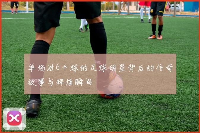 单场进6个球的足球明星背后的传奇故事与辉煌瞬间