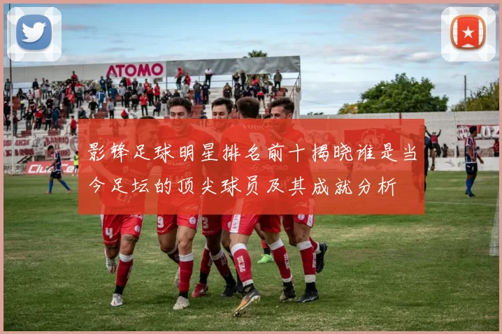 影锋足球明星排名前十揭晓谁是当今足坛的顶尖球员及其成就分析