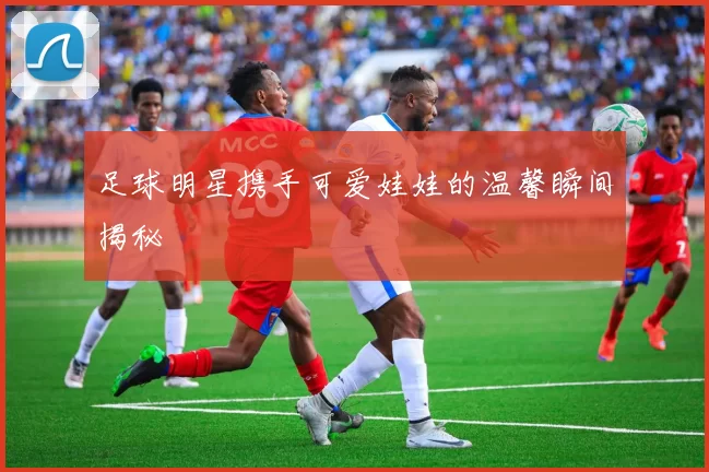 足球明星携手可爱娃娃的温馨瞬间揭秘