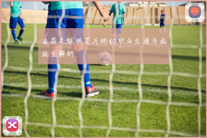 南昌足球明星万彬的职业生涯与成就全解析