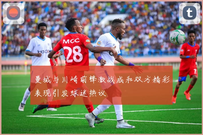 曼城与川崎前锋激战成和双方精彩表现引发球迷热议
