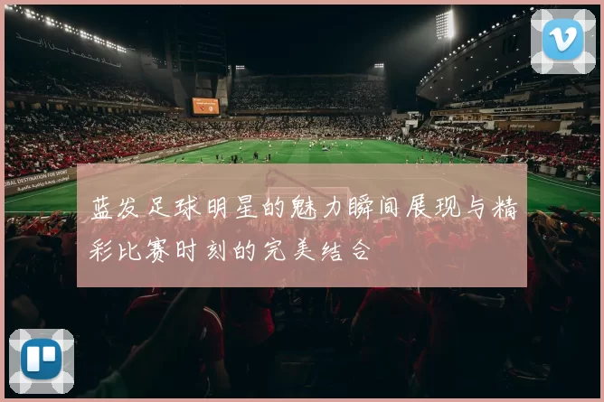 蓝发足球明星的魅力瞬间展现与精彩比赛时刻的完美结合