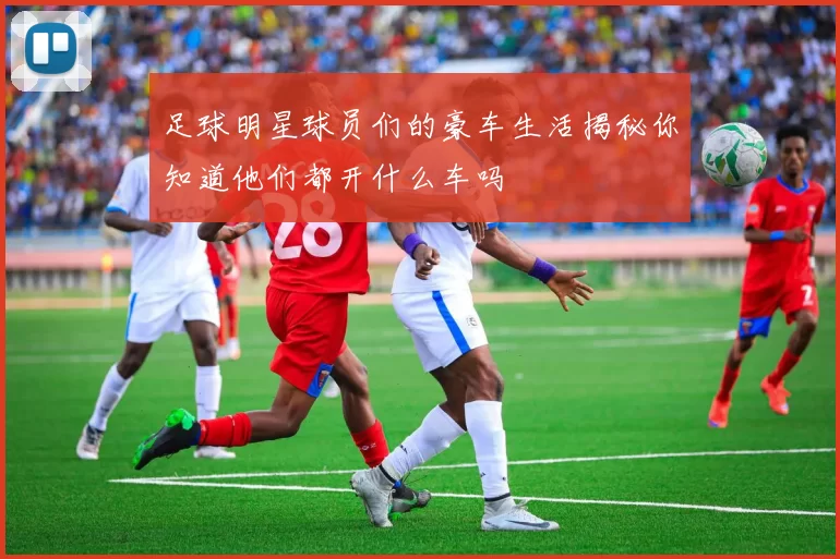 足球明星球员们的豪车生活揭秘你知道他们都开什么车吗