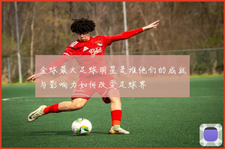 全球最火足球明星是谁他们的成就与影响力如何改变足球界
