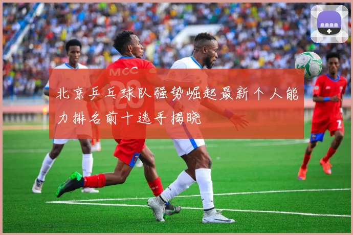 北京乒乓球队强势崛起最新个人能力排名前十选手揭晓