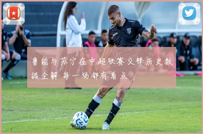 鲁能与苏宁在中超联赛交锋历史数据全解 每一场都有看点