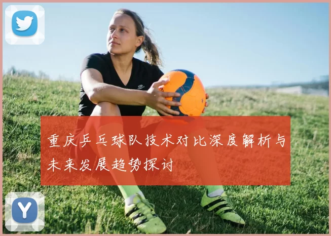 重庆乒乓球队技术对比深度解析与未来发展趋势探讨