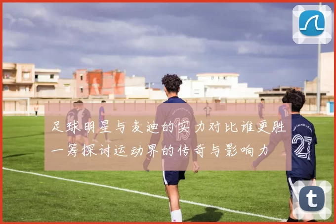 足球明星与麦迪的实力对比谁更胜一筹探讨运动界的传奇与影响力