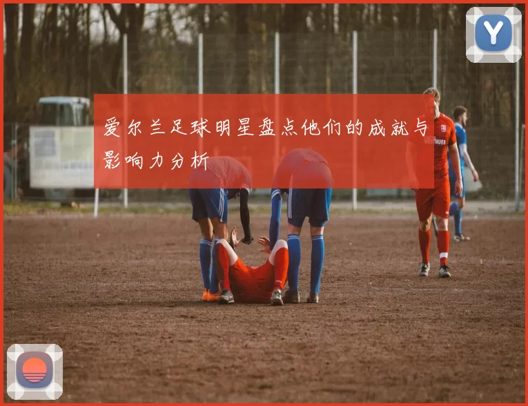 爱尔兰足球明星盘点他们的成就与影响力分析