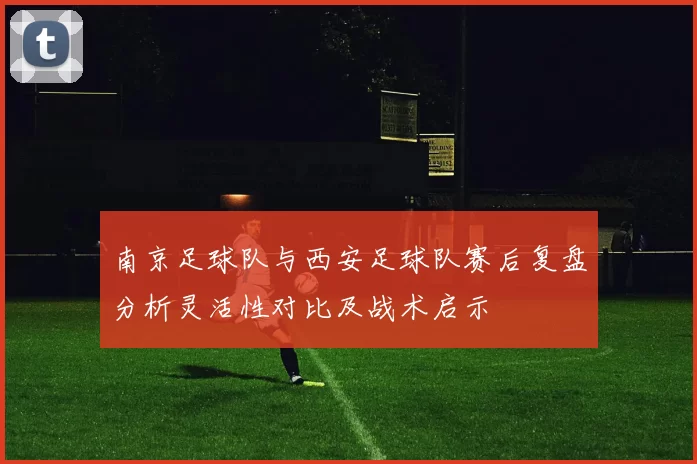 南京足球队与西安足球队赛后复盘分析灵活性对比及战术启示
