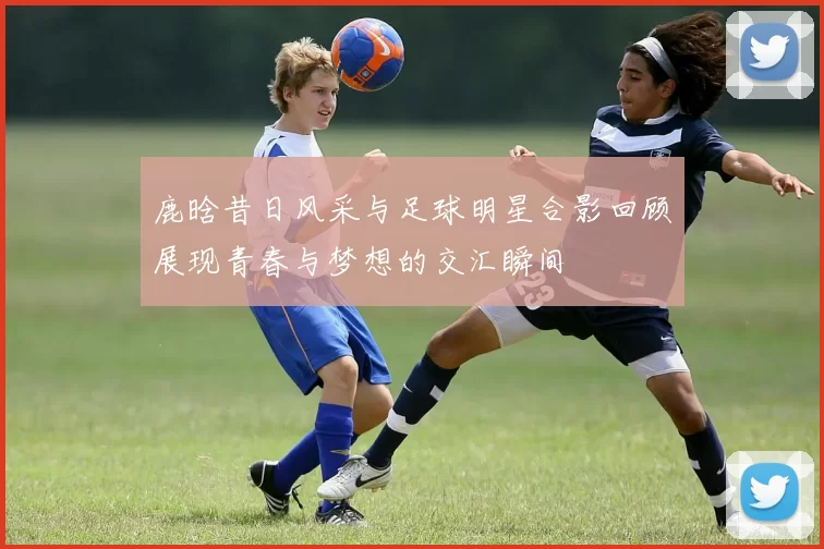 鹿晗昔日风采与足球明星合影回顾展现青春与梦想的交汇瞬间