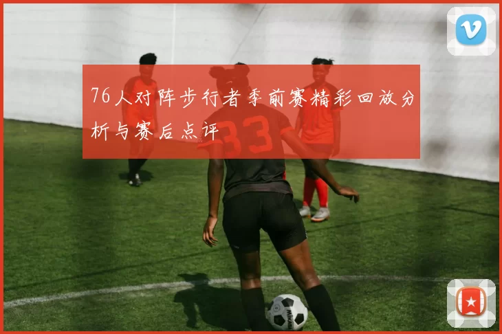 76人对阵步行者季前赛精彩回放分析与赛后点评