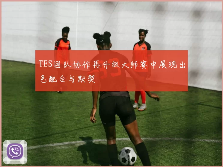 TES团队协作再升级大师赛中展现出色配合与默契