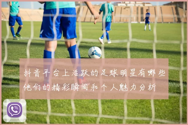 抖音平台上活跃的足球明星有哪些他们的精彩瞬间和个人魅力分析