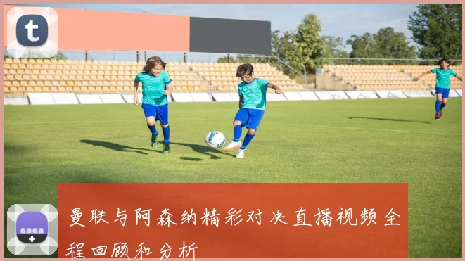 曼联与阿森纳精彩对决直播视频全程回顾和分析