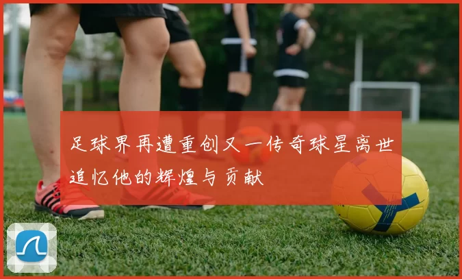 足球界再遭重创又一传奇球星离世追忆他的辉煌与贡献