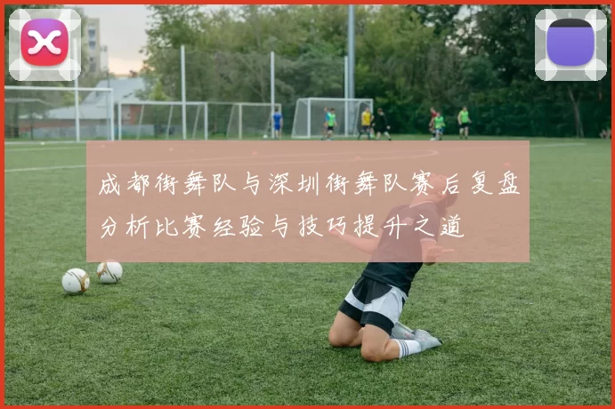 成都街舞队与深圳街舞队赛后复盘分析比赛经验与技巧提升之道