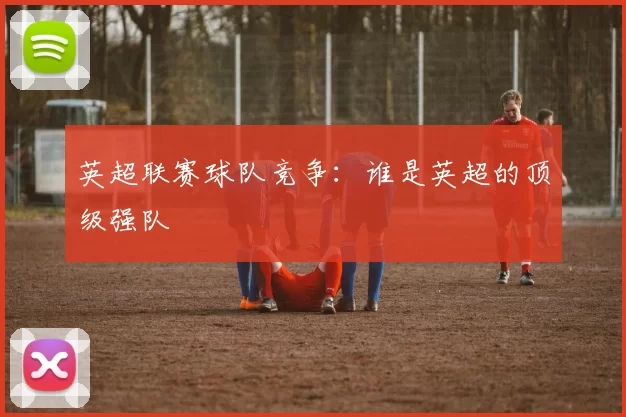 英超联赛球队竞争：谁是英超的顶级强队