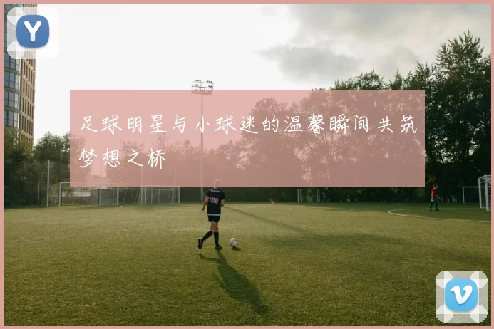 足球明星与小球迷的温馨瞬间共筑梦想之桥