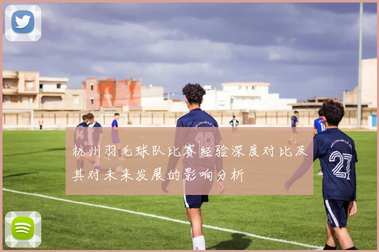 杭州羽毛球队比赛经验深度对比及其对未来发展的影响分析