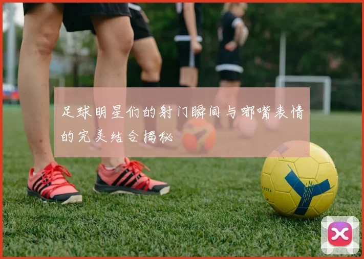 足球明星们的射门瞬间与嘟嘴表情的完美结合揭秘